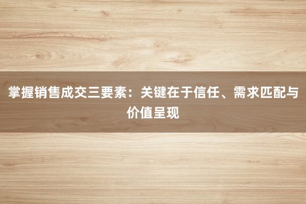 掌握销售成交三要素：关键在于信任、需求匹配与价值呈现