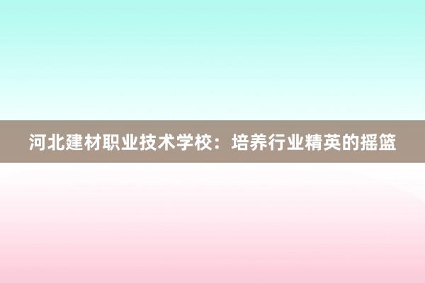 河北建材职业技术学校：培养行业精英的摇篮